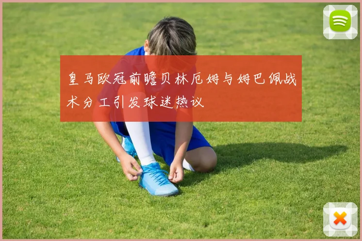 皇马欧冠前瞻贝林厄姆与姆巴佩战术分工引发球迷热议